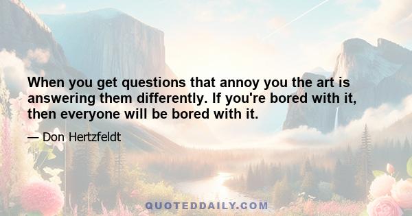 When you get questions that annoy you the art is answering them differently. If you're bored with it, then everyone will be bored with it.