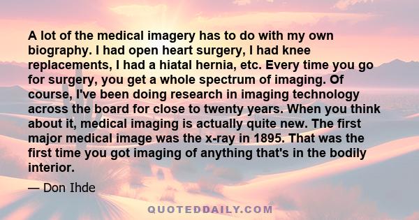 A lot of the medical imagery has to do with my own biography. I had open heart surgery, I had knee replacements, I had a hiatal hernia, etc. Every time you go for surgery, you get a whole spectrum of imaging. Of course, 