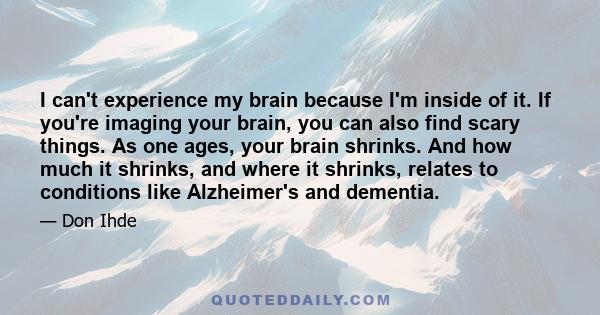 I can't experience my brain because I'm inside of it. If you're imaging your brain, you can also find scary things. As one ages, your brain shrinks. And how much it shrinks, and where it shrinks, relates to conditions