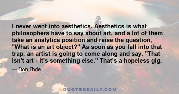 I never went into aesthetics. Aesthetics is what philosophers have to say about art, and a lot of them take an analytics position and raise the question, What is an art object? As soon as you fall into that trap, an