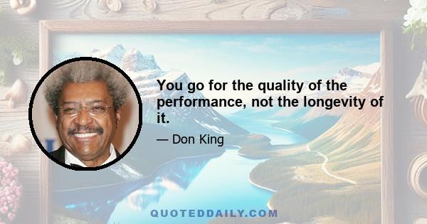 You go for the quality of the performance, not the longevity of it.