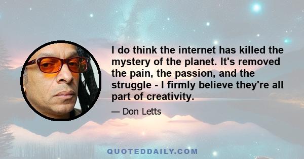 I do think the internet has killed the mystery of the planet. It's removed the pain, the passion, and the struggle - I firmly believe they're all part of creativity.