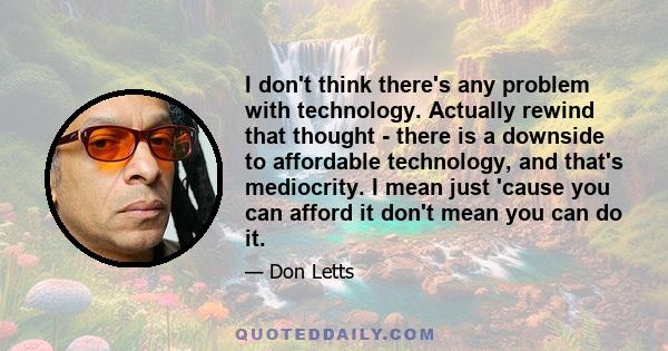 I don't think there's any problem with technology. Actually rewind that thought - there is a downside to affordable technology, and that's mediocrity. I mean just 'cause you can afford it don't mean you can do it.