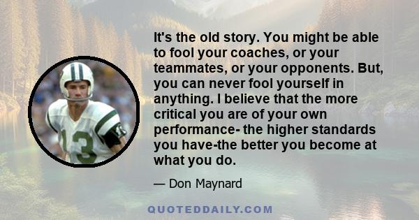 It's the old story. You might be able to fool your coaches, or your teammates, or your opponents. But, you can never fool yourself in anything. I believe that the more critical you are of your own performance- the