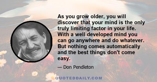 As you grow older, you will discover that your mind is the only truly limiting factor in your life. With a well developed mind you can go anywhere and do whatever. But nothing comes automatically and the best things