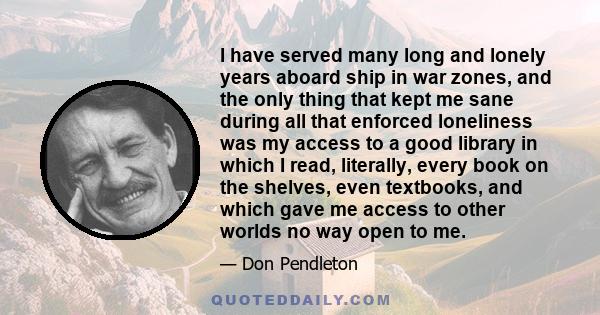 I have served many long and lonely years aboard ship in war zones, and the only thing that kept me sane during all that enforced loneliness was my access to a good library in which I read, literally, every book on the