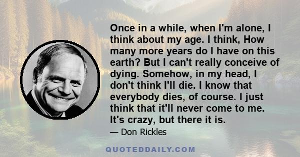 Once in a while, when I'm alone, I think about my age. I think, How many more years do I have on this earth? But I can't really conceive of dying. Somehow, in my head, I don't think I'll die. I know that everybody dies, 