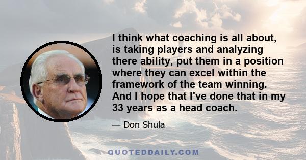 I think what coaching is all about, is taking players and analyzing there ability, put them in a position where they can excel within the framework of the team winning. And I hope that I've done that in my 33 years as a 