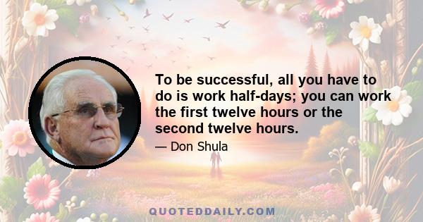 To be successful, all you have to do is work half-days; you can work the first twelve hours or the second twelve hours.