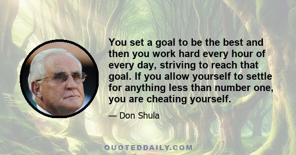 You set a goal to be the best and then you work hard every hour of every day, striving to reach that goal. If you allow yourself to settle for anything less than number one, you are cheating yourself.