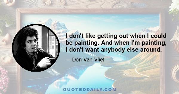 I don't like getting out when I could be painting. And when I'm painting, I don't want anybody else around.