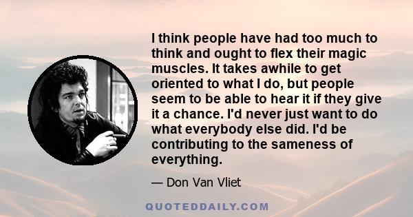 I think people have had too much to think and ought to flex their magic muscles. It takes awhile to get oriented to what I do, but people seem to be able to hear it if they give it a chance. I'd never just want to do