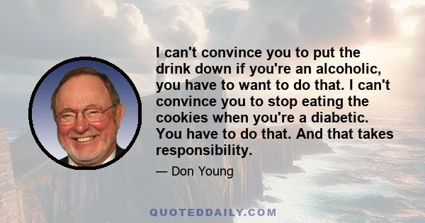 I can't convince you to put the drink down if you're an alcoholic, you have to want to do that. I can't convince you to stop eating the cookies when you're a diabetic. You have to do that. And that takes responsibility.