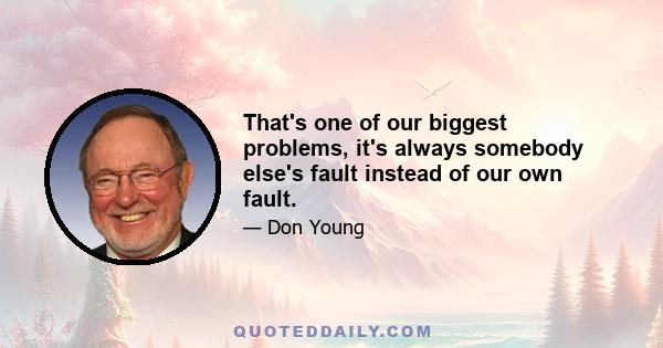 That's one of our biggest problems, it's always somebody else's fault instead of our own fault.