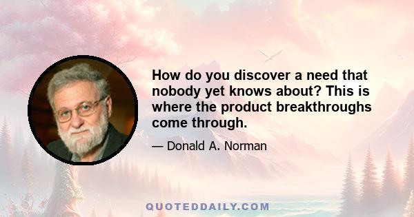 How do you discover a need that nobody yet knows about? This is where the product breakthroughs come through.