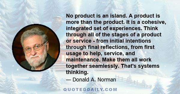 No product is an island. A product is more than the product. It is a cohesive, integrated set of experiences. Think through all of the stages of a product or service - from initial intentions through final reflections,