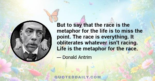 But to say that the race is the metaphor for the life is to miss the point. The race is everything. It obliterates whatever isn't racing. Life is the metaphor for the race.