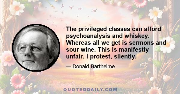 The privileged classes can afford psychoanalysis and whiskey. Whereas all we get is sermons and sour wine. This is manifestly unfair. I protest, silently.