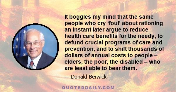 It boggles my mind that the same people who cry ‘foul’ about rationing an instant later argue to reduce health care benefits for the needy, to defund crucial programs of care and prevention, and to shift thousands of