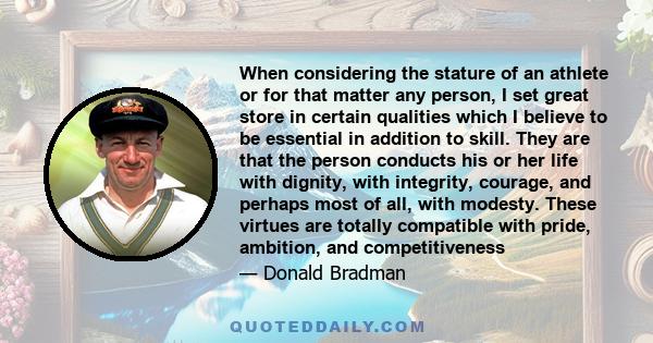 When considering the stature of an athlete or for that matter any person, I set great store in certain qualities which I believe to be essential in addition to skill. They are that the person conducts his or her life