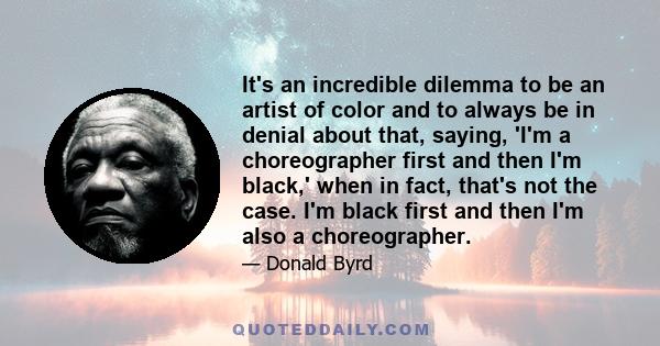 It's an incredible dilemma to be an artist of color and to always be in denial about that, saying, 'I'm a choreographer first and then I'm black,' when in fact, that's not the case. I'm black first and then I'm also a