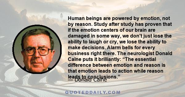 Human beings are powered by emotion, not by reason. Study after study has proven that if the emotion centers of our brain are damaged in some way, we don't just lose the ability to laugh or cry, we lose the ability to