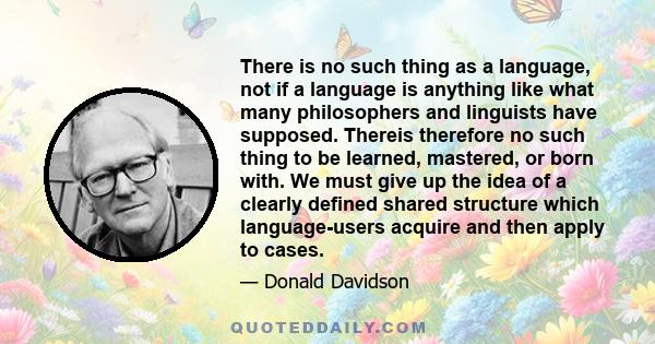 There is no such thing as a language, not if a language is anything like what many philosophers and linguists have supposed. Thereis therefore no such thing to be learned, mastered, or born with. We must give up the