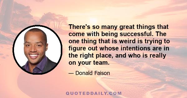 There's so many great things that come with being successful. The one thing that is weird is trying to figure out whose intentions are in the right place, and who is really on your team.