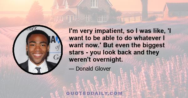 I'm very impatient, so I was like, 'I want to be able to do whatever I want now.' But even the biggest stars - you look back and they weren't overnight.