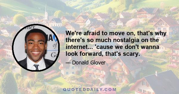 We're afraid to move on, that's why there's so much nostalgia on the internet... 'cause we don't wanna look forward, that's scary.