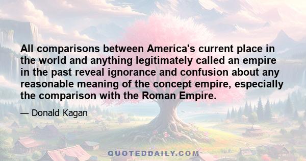 All comparisons between America's current place in the world and anything legitimately called an empire in the past reveal ignorance and confusion about any reasonable meaning of the concept empire, especially the