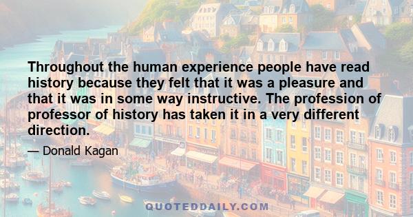 Throughout the human experience people have read history because they felt that it was a pleasure and that it was in some way instructive. The profession of professor of history has taken it in a very different