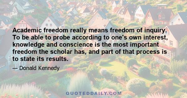 Academic freedom really means freedom of inquiry. To be able to probe according to one's own interest, knowledge and conscience is the most important freedom the scholar has, and part of that process is to state its