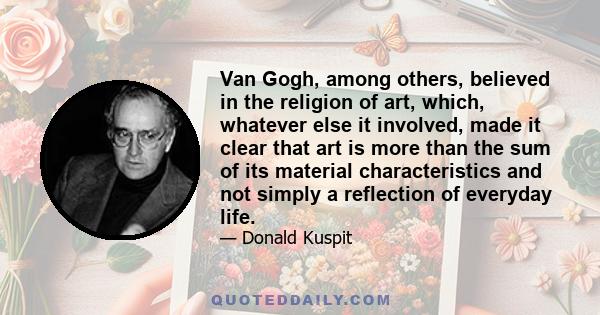 Van Gogh, among others, believed in the religion of art, which, whatever else it involved, made it clear that art is more than the sum of its material characteristics and not simply a reflection of everyday life.