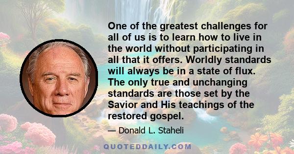 One of the greatest challenges for all of us is to learn how to live in the world without participating in all that it offers. Worldly standards will always be in a state of flux. The only true and unchanging standards