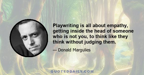 Playwriting is all about empathy, getting inside the head of someone who is not you, to think like they think without judging them.