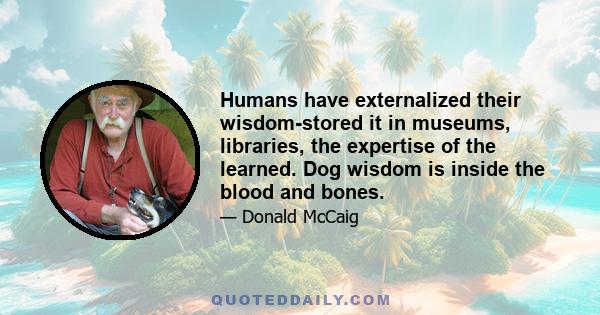 Humans have externalized their wisdom-stored it in museums, libraries, the expertise of the learned. Dog wisdom is inside the blood and bones.