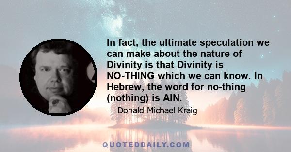 In fact, the ultimate speculation we can make about the nature of Divinity is that Divinity is NO-THING which we can know. In Hebrew, the word for no-thing (nothing) is AIN.