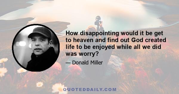 How disappointing would it be get to heaven and find out God created life to be enjoyed while all we did was worry?