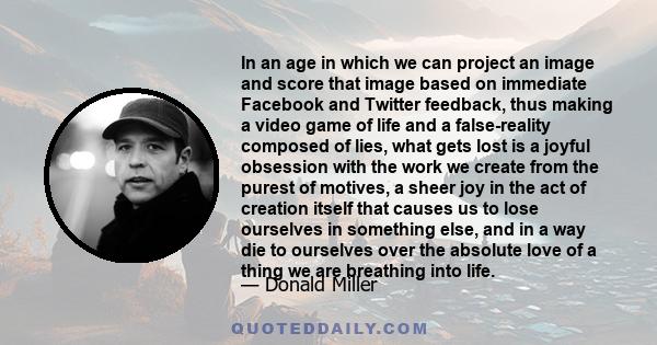 In an age in which we can project an image and score that image based on immediate Facebook and Twitter feedback, thus making a video game of life and a false-reality composed of lies, what gets lost is a joyful