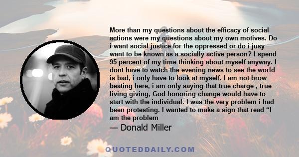 More than my questions about the efficacy of social actions were my questions about my own motives. Do i want social justice for the oppressed or do i jusy want to be known as a socially active person? I spend 95