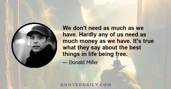 We don't need as much as we have. Hardly any of us need as much money as we have. It's true what they say about the best things in life being free.