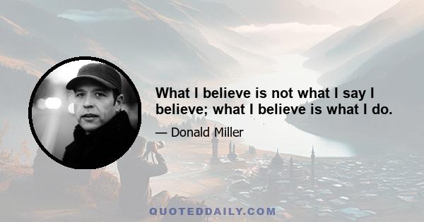 What I believe is not what I say I believe; what I believe is what I do.