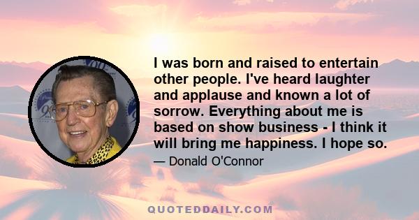 I was born and raised to entertain other people. I've heard laughter and applause and known a lot of sorrow. Everything about me is based on show business - I think it will bring me happiness. I hope so.