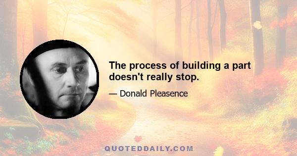 The process of building a part doesn't really stop.
