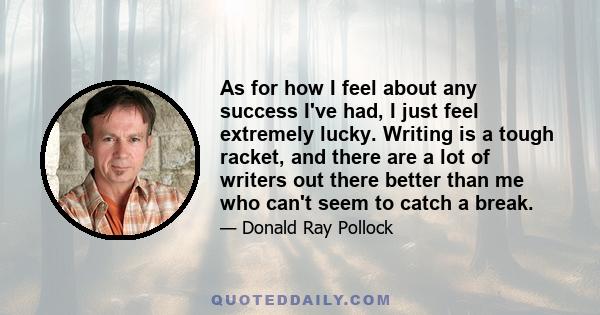 As for how I feel about any success I've had, I just feel extremely lucky. Writing is a tough racket, and there are a lot of writers out there better than me who can't seem to catch a break.