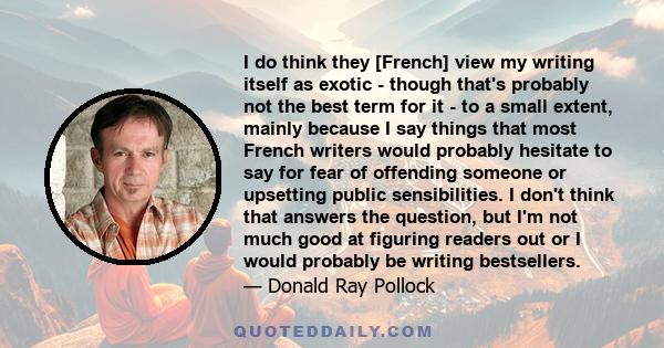 I do think they [French] view my writing itself as exotic - though that's probably not the best term for it - to a small extent, mainly because I say things that most French writers would probably hesitate to say for