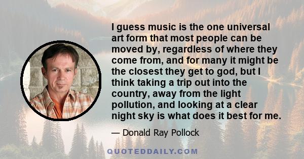 I guess music is the one universal art form that most people can be moved by, regardless of where they come from, and for many it might be the closest they get to god, but I think taking a trip out into the country,