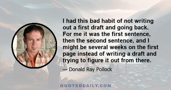 I had this bad habit of not writing out a first draft and going back. For me it was the first sentence, then the second sentence, and I might be several weeks on the first page instead of writing a draft and trying to