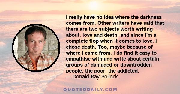 I really have no idea where the darkness comes from. Other writers have said that there are two subjects worth writing about, love and death; and since I'm a complete flop when it comes to love, I chose death. Too,